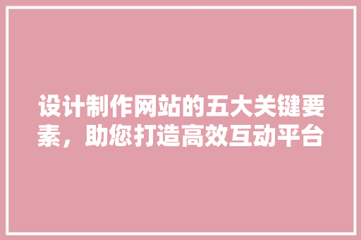 设计制作网站的五大关键要素，助您打造高效互动平台