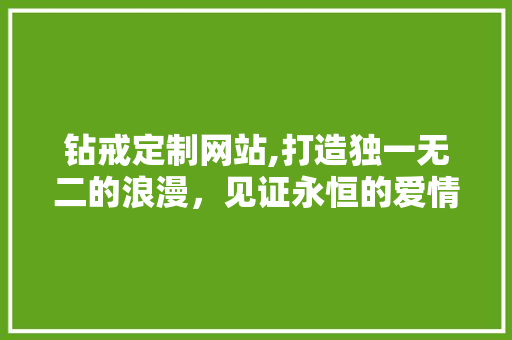 钻戒定制网站,打造独一无二的浪漫，见证永恒的爱情