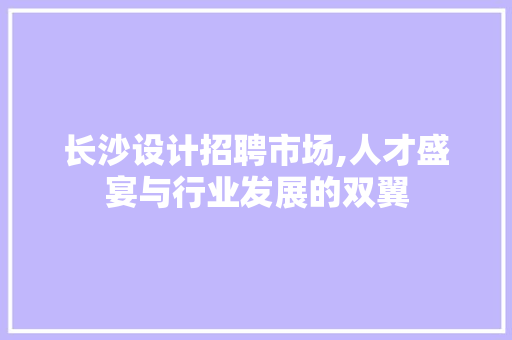 长沙设计招聘市场,人才盛宴与行业发展的双翼