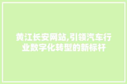 黄江长安网站,引领汽车行业数字化转型的新标杆