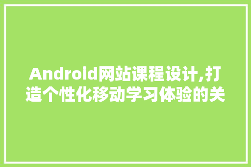 Android网站课程设计,打造个性化移动学习体验的关键路径