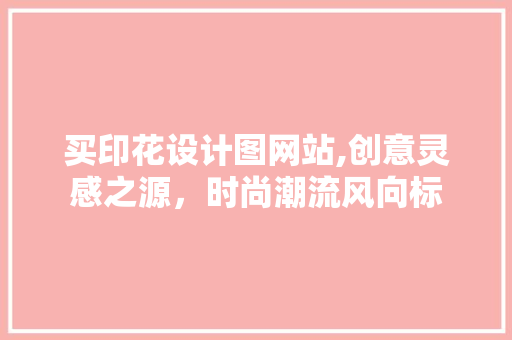 买印花设计图网站,创意灵感之源，时尚潮流风向标