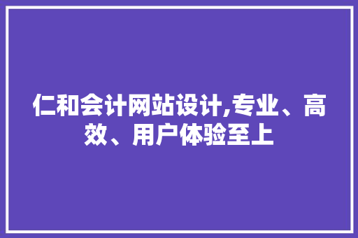 仁和会计网站设计,专业、高效、用户体验至上