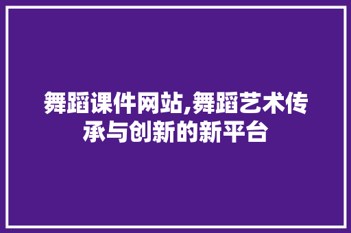 舞蹈课件网站,舞蹈艺术传承与创新的新平台