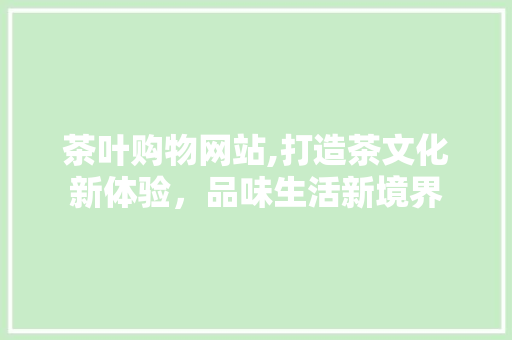 茶叶购物网站,打造茶文化新体验，品味生活新境界