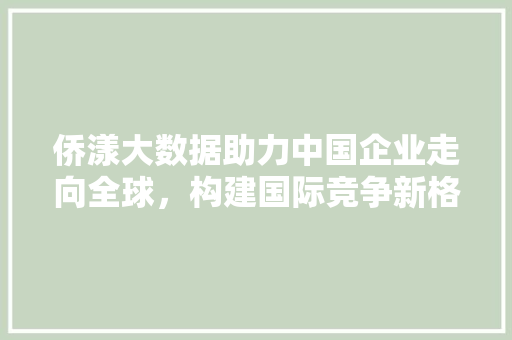 侨漾大数据助力中国企业走向全球，构建国际竞争新格局