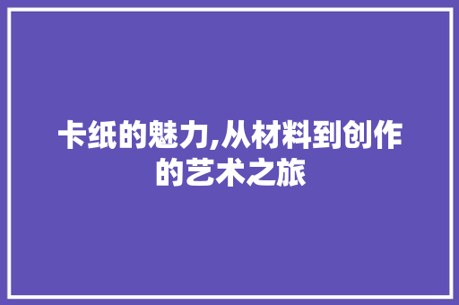 卡纸的魅力,从材料到创作的艺术之旅