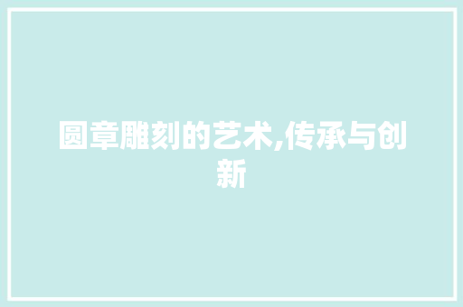圆章雕刻的艺术,传承与创新