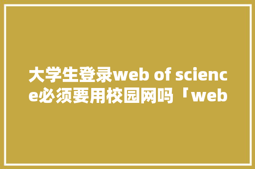 大学生登录web of science必须要用校园网吗「web网站不用数据库吗」