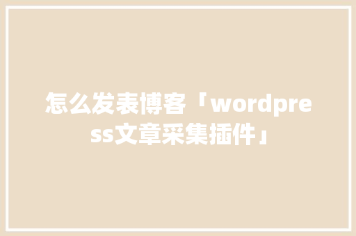 怎么发表博客「wordpress文章采集插件」