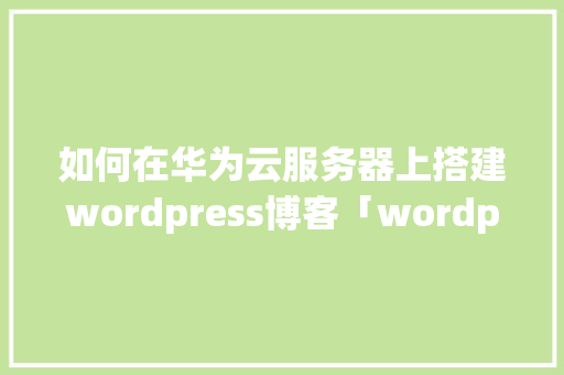 如何在华为云服务器上搭建wordpress博客「wordpress建博客教程」