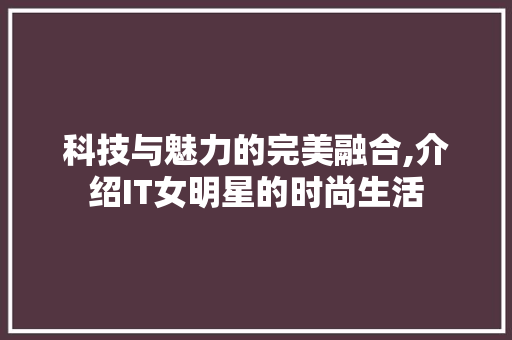 科技与魅力的完美融合,介绍IT女明星的时尚生活