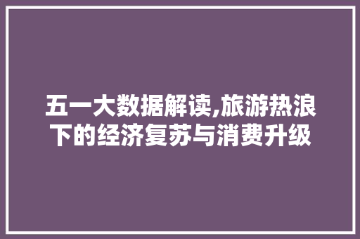 五一大数据解读,旅游热浪下的经济复苏与消费升级