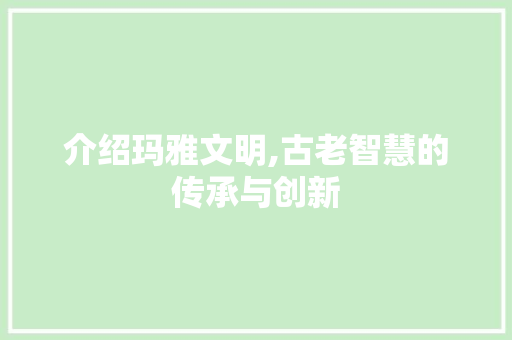 介绍玛雅文明,古老智慧的传承与创新