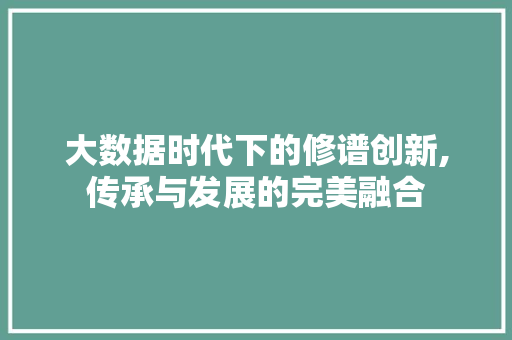 大数据时代下的修谱创新,传承与发展的完美融合