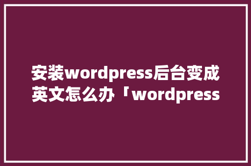 安装wordpress后台变成英文怎么办「wordpress 后端」