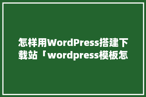 怎样用WordPress搭建下载站「wordpress模板怎么用」