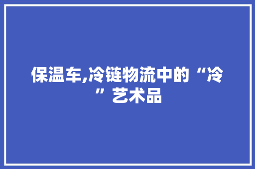 保温车,冷链物流中的“冷”艺术品