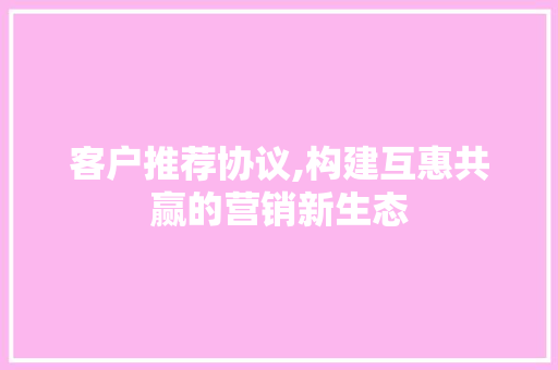 客户推荐协议,构建互惠共赢的营销新生态