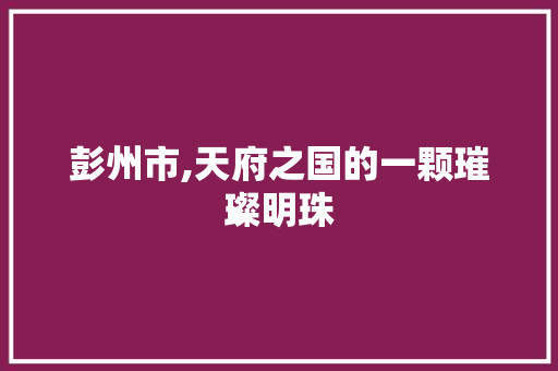 彭州市,天府之国的一颗璀璨明珠