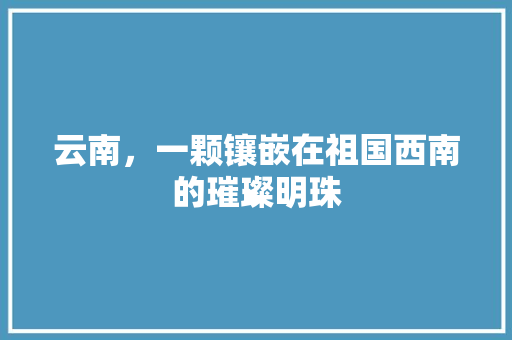 云南，一颗镶嵌在祖国西南的璀璨明珠