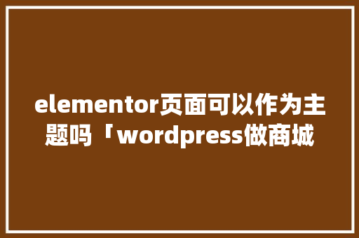 elementor页面可以作为主题吗「wordpress做商城」 友链在线