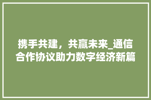 携手共建，共赢未来_通信合作协议助力数字经济新篇章