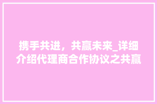 携手共进，共赢未来_详细介绍代理商合作协议之共赢之路