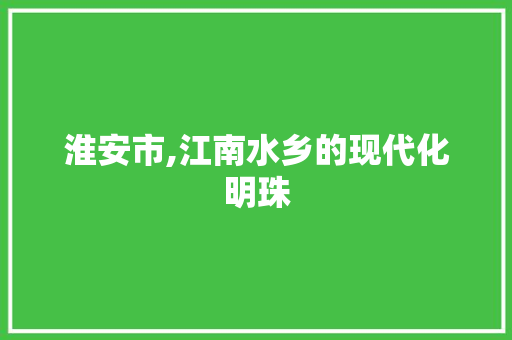 淮安市,江南水乡的现代化明珠