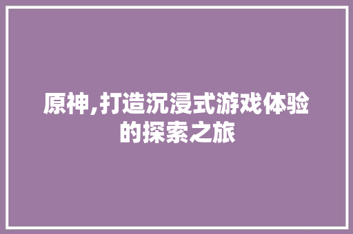 原神,打造沉浸式游戏体验的探索之旅