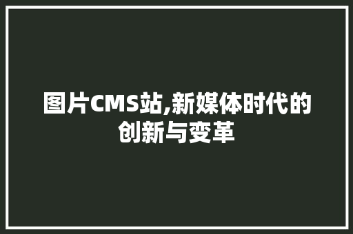 图片CMS站,新媒体时代的创新与变革
