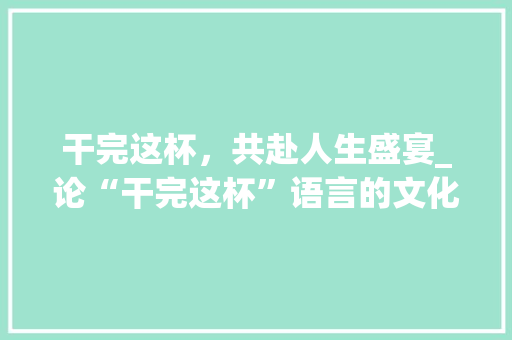 干完这杯，共赴人生盛宴_论“干完这杯”语言的文化内涵与社交意义