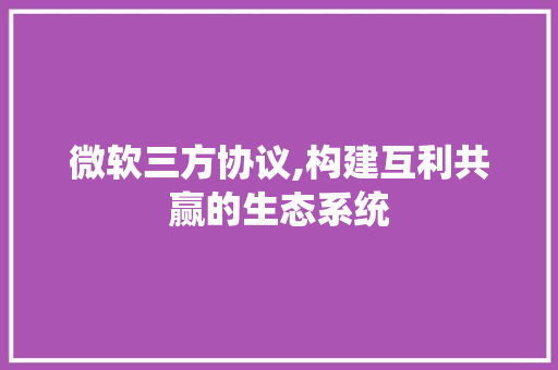 微软三方协议,构建互利共赢的生态系统