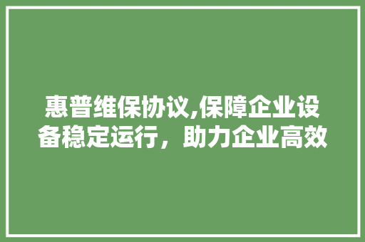 惠普维保协议,保障企业设备稳定运行，助力企业高效发展