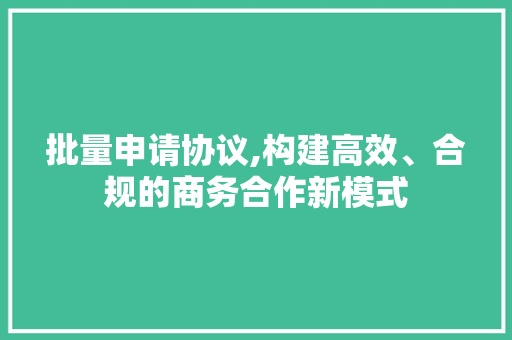 批量申请协议,构建高效、合规的商务合作新模式