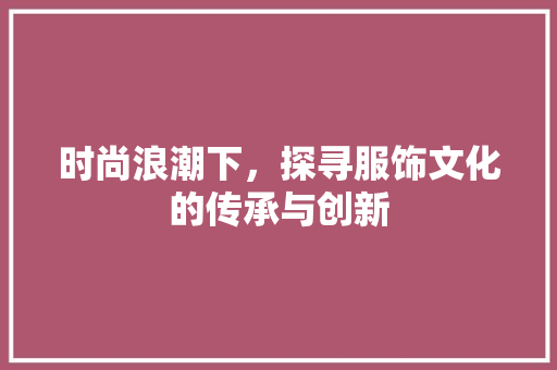 时尚浪潮下，探寻服饰文化的传承与创新