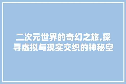 二次元世界的奇幻之旅,探寻虚拟与现实交织的神秘空间