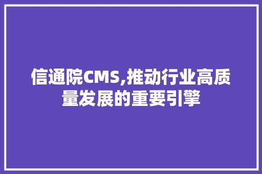 信通院CMS,推动行业高质量发展的重要引擎