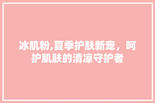 冰肌粉,夏季护肤新宠，呵护肌肤的清凉守护者