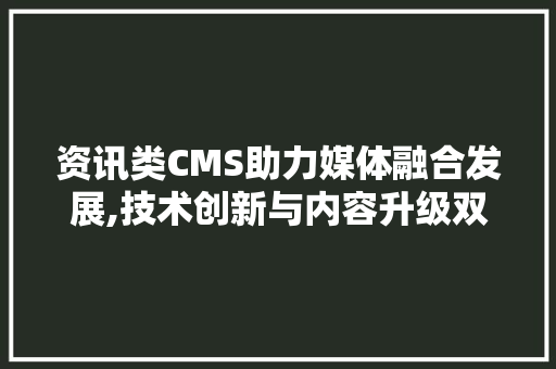 资讯类CMS助力媒体融合发展,技术创新与内容升级双管齐下