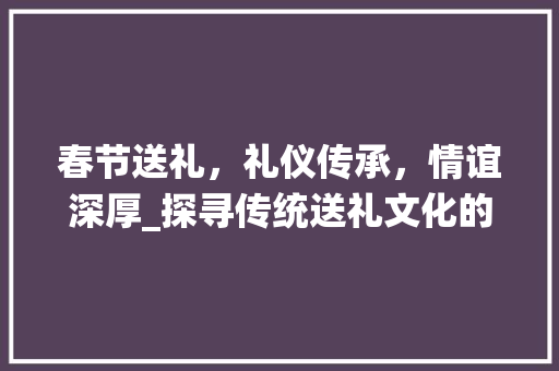 春节送礼，礼仪传承，情谊深厚_探寻传统送礼文化的魅力
