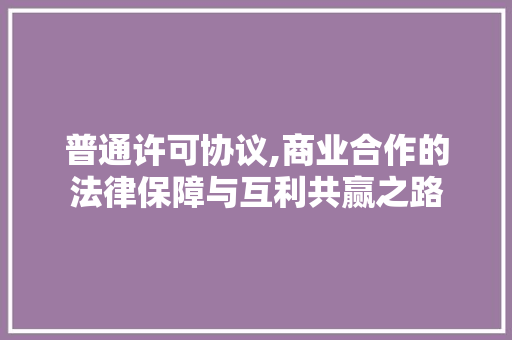 普通许可协议,商业合作的法律保障与互利共赢之路