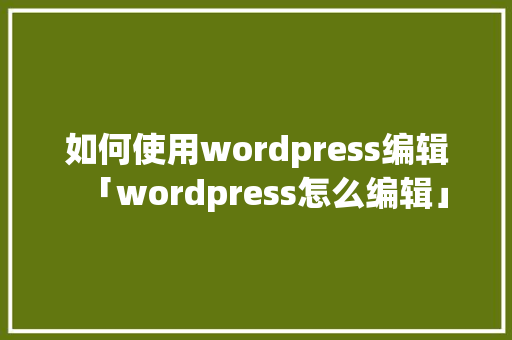 如何使用wordpress编辑「wordpress怎么编辑」