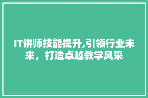 IT讲师技能提升,引领行业未来，打造卓越教学风采