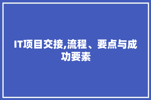 IT项目交接,流程、要点与成功要素 IT项目交接,流程、要点与成功要素