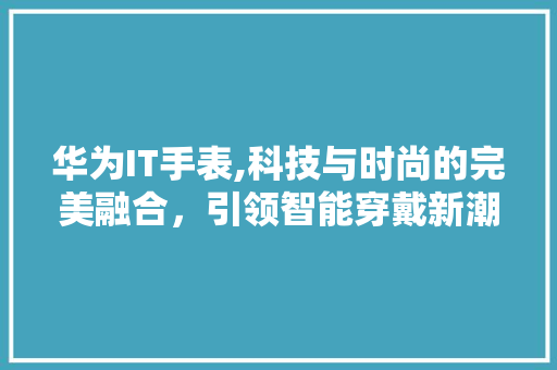 华为IT手表,科技与时尚的完美融合，引领智能穿戴新潮流