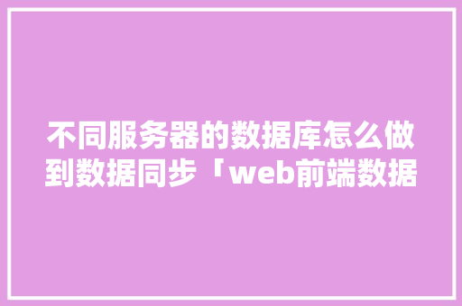 不同服务器的数据库怎么做到数据同步「web前端数据与数据库同步吗」