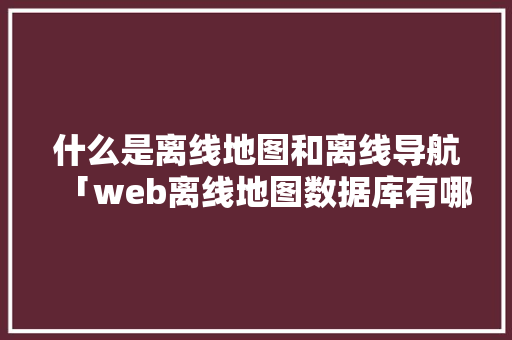 什么是离线地图和离线导航「web离线地图数据库有哪些」