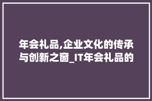 年会礼品,企业文化的传承与创新之窗_IT年会礼品的选择与意义