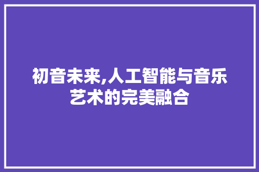 初音未来,人工智能与音乐艺术的完美融合